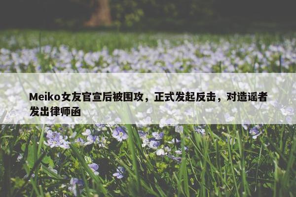 Meiko女友官宣后被围攻，正式发起反击，对造谣者发出律师函