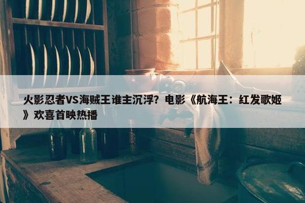 火影忍者VS海贼王谁主沉浮？电影《航海王：红发歌姬》欢喜首映热播