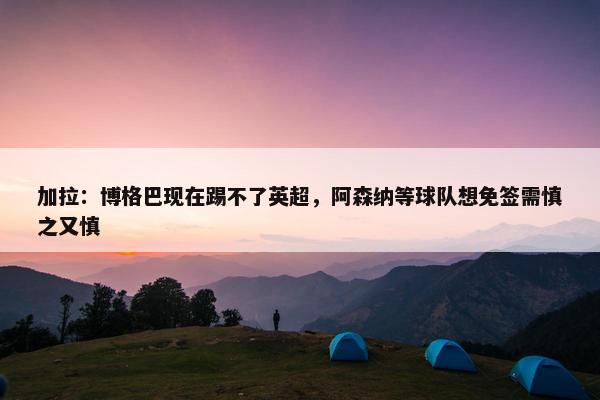 加拉：博格巴现在踢不了英超，阿森纳等球队想免签需慎之又慎