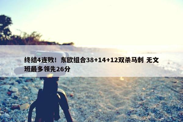 终结4连败！东欧组合38+14+12双杀马刺 无文班最多领先26分