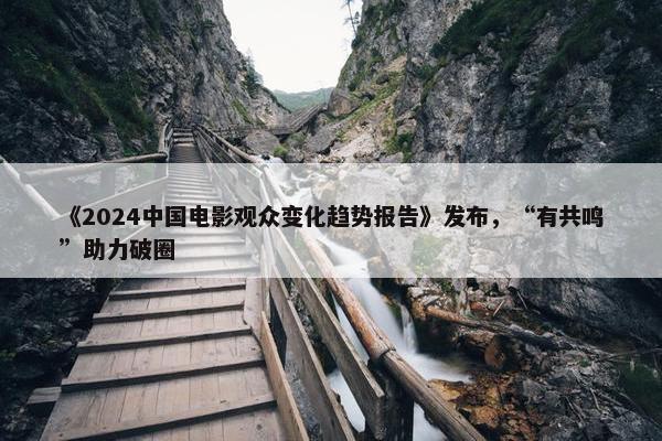 《2024中国电影观众变化趋势报告》发布，“有共鸣”助力破圈