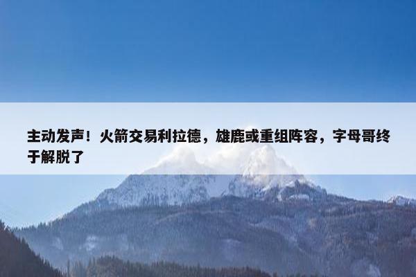 主动发声！火箭交易利拉德，雄鹿或重组阵容，字母哥终于解脱了