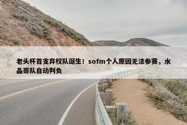 老头杯首支弃权队诞生！sofm个人原因无法参赛，水晶哥队自动判负