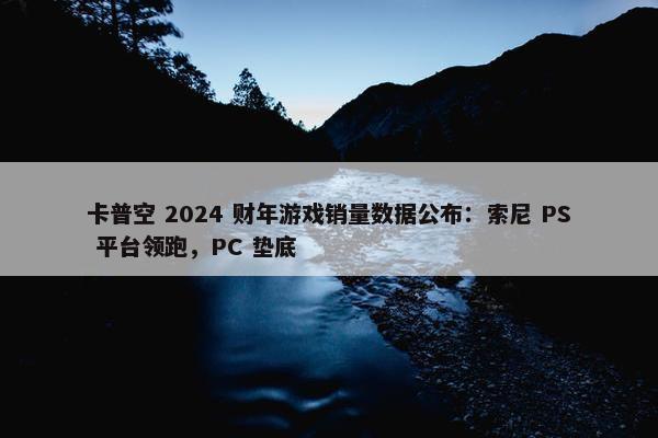 卡普空 2024 财年游戏销量数据公布：索尼 PS 平台领跑，PC 垫底