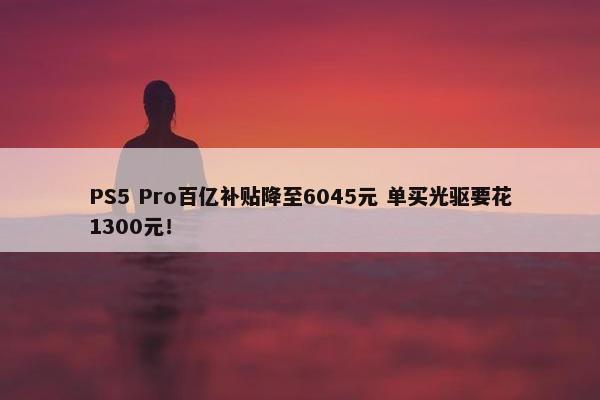 PS5 Pro百亿补贴降至6045元 单买光驱要花1300元！