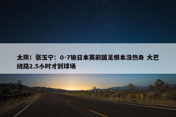 太阴！张玉宁：0-7输日本赛前国足根本没热身 大巴绕路2.5小时才到球场