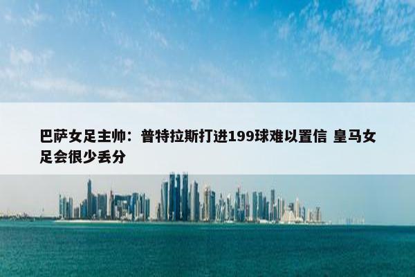 巴萨女足主帅：普特拉斯打进199球难以置信 皇马女足会很少丢分