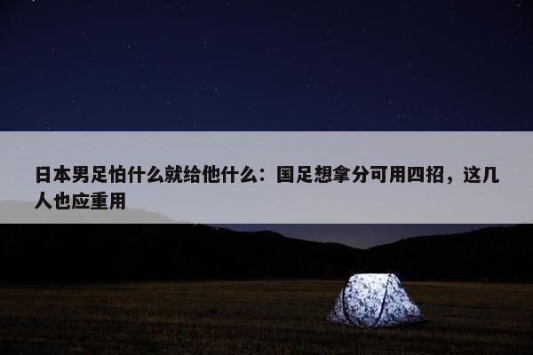 日本男足怕什么就给他什么：国足想拿分可用四招，这几人也应重用