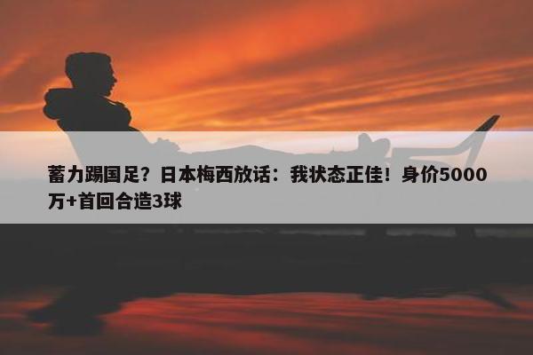 蓄力踢国足？日本梅西放话：我状态正佳！身价5000万+首回合造3球