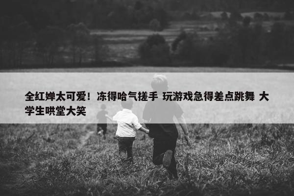 全红婵太可爱！冻得哈气搓手 玩游戏急得差点跳舞 大学生哄堂大笑