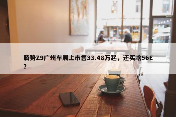 腾势Z9广州车展上市售33.48万起，还买啥56E？