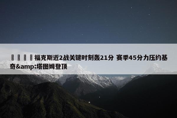 🦊福克斯近2战关键时刻轰21分 赛季45分力压约基奇&塔图姆登顶