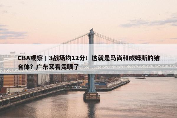 CBA观察丨3战场均12分！这就是马尚和威姆斯的结合体？广东又看走眼了