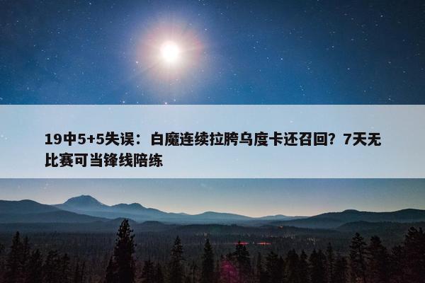 19中5+5失误：白魔连续拉胯乌度卡还召回？7天无比赛可当锋线陪练