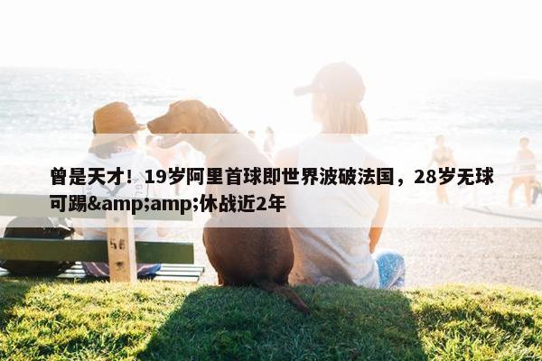 曾是天才！19岁阿里首球即世界波破法国，28岁无球可踢&amp;休战近2年