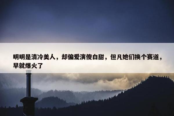 明明是清冷美人，却偏爱演傻白甜，但凡她们换个赛道，早就爆火了