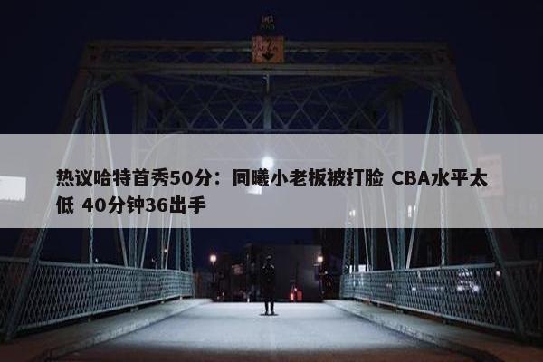 热议哈特首秀50分：同曦小老板被打脸 CBA水平太低 40分钟36出手