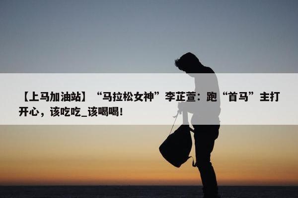 【上马加油站】“马拉松女神”李芷萱：跑“首马”主打开心，该吃吃_该喝喝！