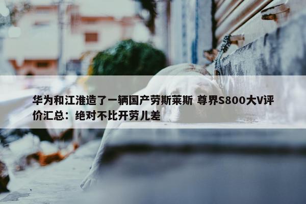 华为和江淮造了一辆国产劳斯莱斯 尊界S800大V评价汇总：绝对不比开劳儿差