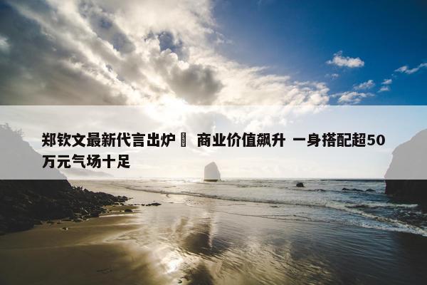 郑钦文最新代言出炉  商业价值飙升 一身搭配超50万元气场十足