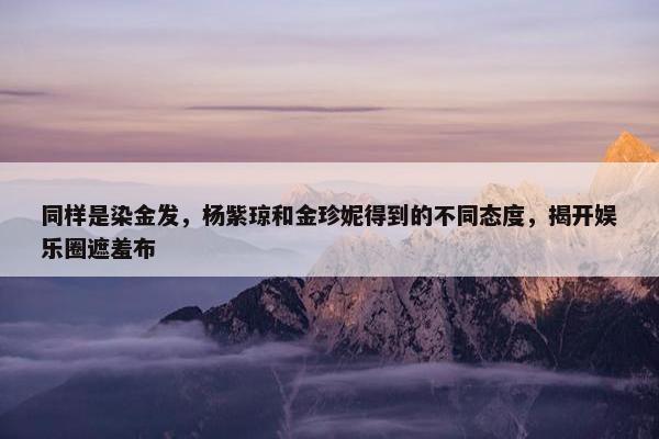 同样是染金发，杨紫琼和金珍妮得到的不同态度，揭开娱乐圈遮羞布