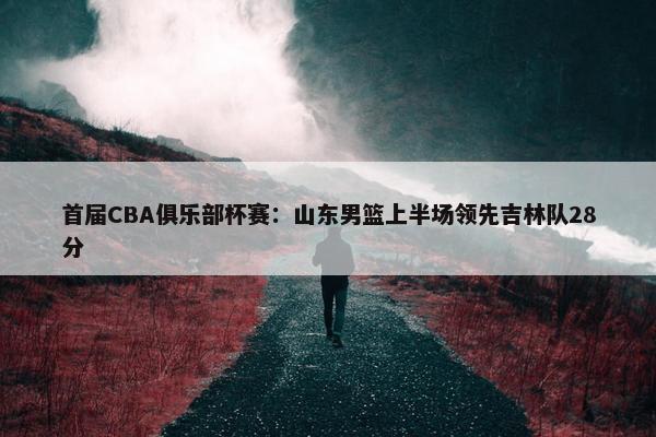 首届CBA俱乐部杯赛：山东男篮上半场领先吉林队28分