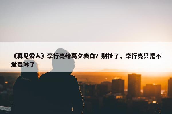 《再见爱人》李行亮给葛夕表白？别扯了，李行亮只是不爱麦琳了