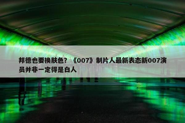 邦德也要换肤色？《007》制片人最新表态新007演员并非一定得是白人