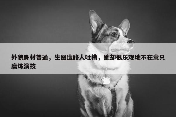 外貌身材普通，生图遭路人吐槽，她却很乐观地不在意只磨炼演技