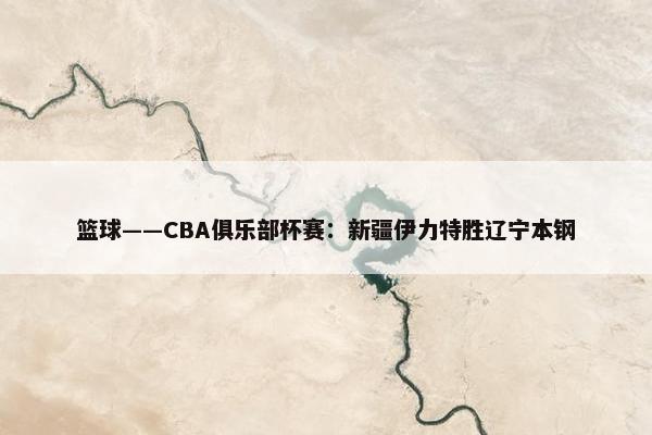 篮球——CBA俱乐部杯赛：新疆伊力特胜辽宁本钢