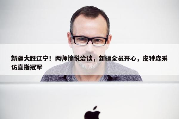 新疆大胜辽宁！两帅愉悦洽谈，新疆全员开心，皮特森采访直指冠军