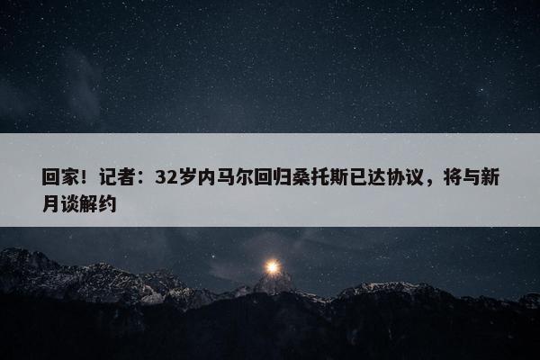 回家！记者：32岁内马尔回归桑托斯已达协议，将与新月谈解约