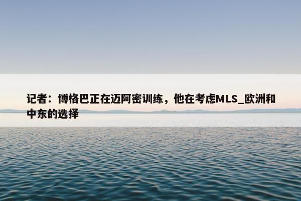 记者：博格巴正在迈阿密训练，他在考虑MLS_欧洲和中东的选择