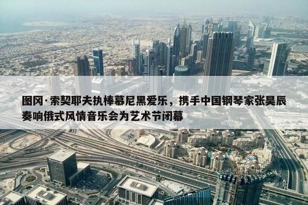 图冈·索契耶夫执棒慕尼黑爱乐，携手中国钢琴家张昊辰奏响俄式风情音乐会为艺术节闭幕