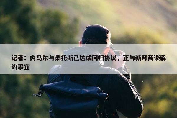 记者：内马尔与桑托斯已达成回归协议，正与新月商谈解约事宜