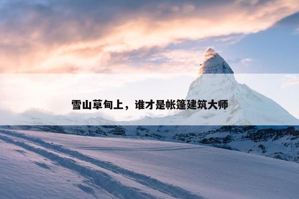 雪山草甸上，谁才是帐篷建筑大师