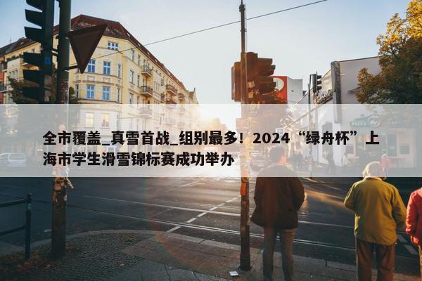 全市覆盖_真雪首战_组别最多！2024“绿舟杯”上海市学生滑雪锦标赛成功举办