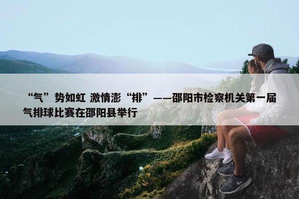 “气”势如虹 激情澎“排”——邵阳市检察机关第一届气排球比赛在邵阳县举行