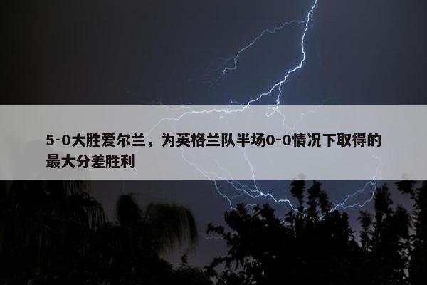 5-0大胜爱尔兰，为英格兰队半场0-0情况下取得的最大分差胜利