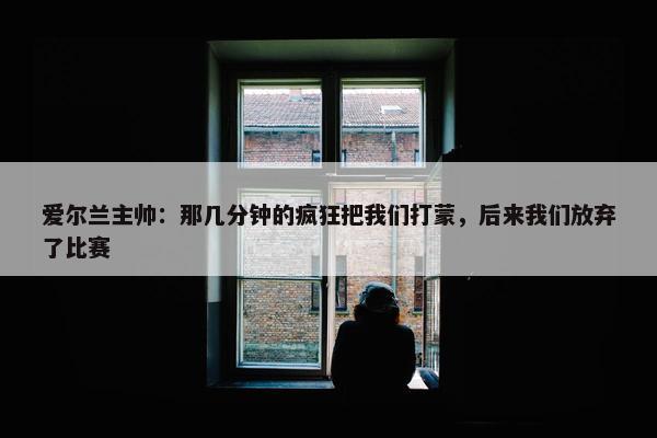 爱尔兰主帅：那几分钟的疯狂把我们打蒙，后来我们放弃了比赛