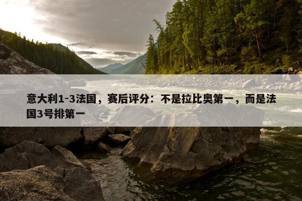 意大利1-3法国，赛后评分：不是拉比奥第一，而是法国3号排第一