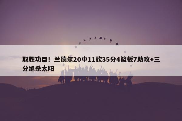 取胜功臣！兰德尔20中11砍35分4篮板7助攻+三分绝杀太阳