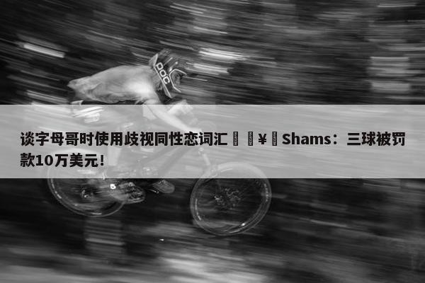 谈字母哥时使用歧视同性恋词汇🥶Shams：三球被罚款10万美元！