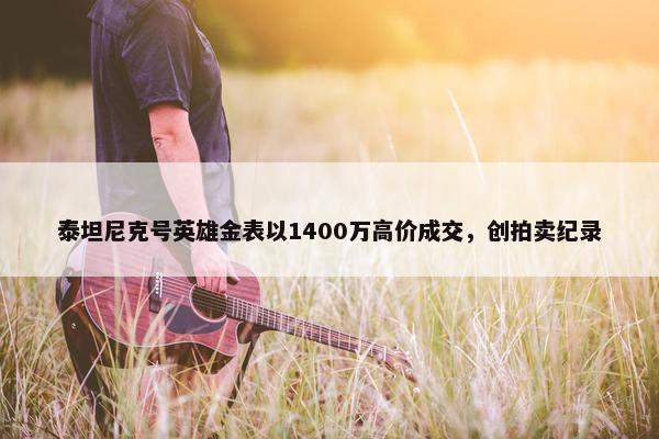 泰坦尼克号英雄金表以1400万高价成交，创拍卖纪录