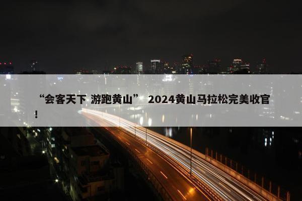 “会客天下 游跑黄山” 2024黄山马拉松完美收官！