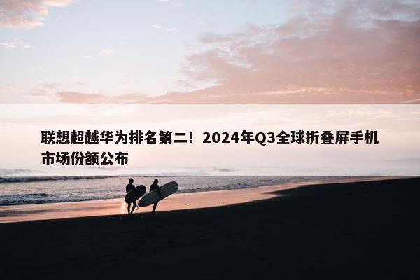 联想超越华为排名第二！2024年Q3全球折叠屏手机市场份额公布