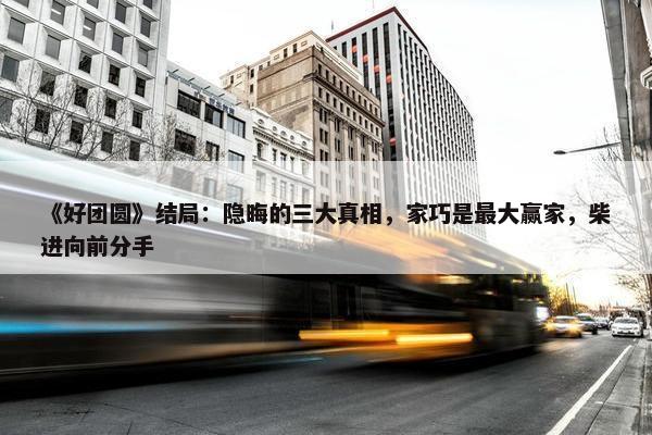 《好团圆》结局：隐晦的三大真相，家巧是最大赢家，柴进向前分手