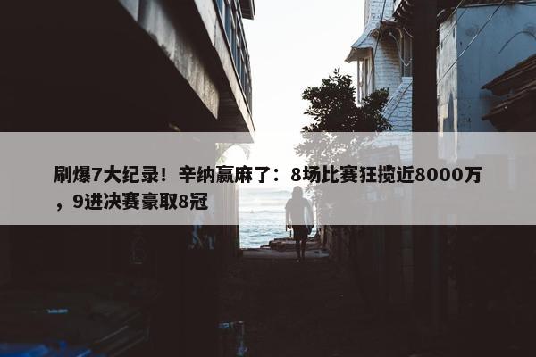 刷爆7大纪录！辛纳赢麻了：8场比赛狂揽近8000万，9进决赛豪取8冠