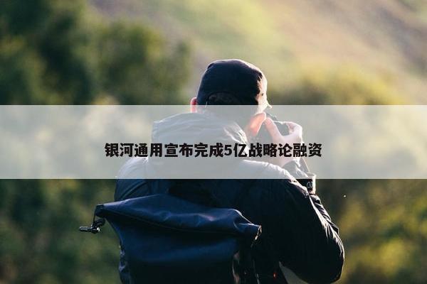 银河通用宣布完成5亿战略论融资