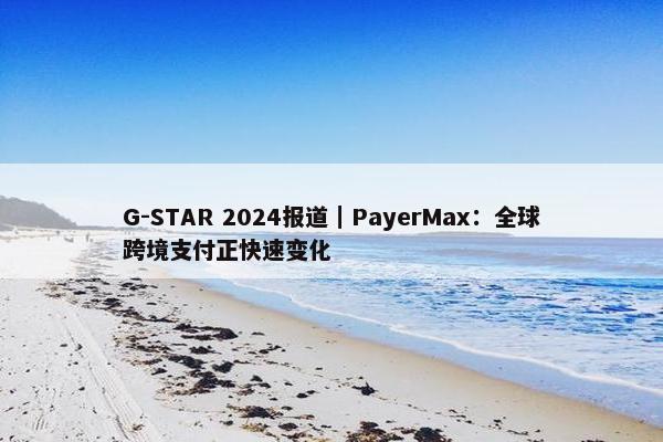 G-STAR 2024报道｜PayerMax：全球跨境支付正快速变化